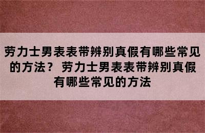 劳力士男表表带辨别真假有哪些常见的方法？ 劳力士男表表带辨别真假有哪些常见的方法